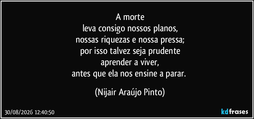 A morte
leva consigo nossos planos,
nossas riquezas e nossa pressa;
por isso talvez seja prudente
aprender a viver,
antes que ela nos ensine a parar. (Nijair Araújo Pinto)