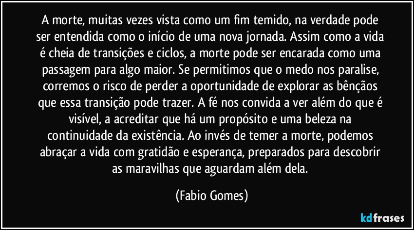 A morte, muitas vezes vista como um fim temido, na verdade pode ser entendida como o início de uma nova jornada. Assim como a vida é cheia de transições e ciclos, a morte pode ser encarada como uma passagem para algo maior. Se permitimos que o medo nos paralise, corremos o risco de perder a oportunidade de explorar as bênçãos que essa transição pode trazer. A fé nos convida a ver além do que é visível, a acreditar que há um propósito e uma beleza na continuidade da existência. Ao invés de temer a morte, podemos abraçar a vida com gratidão e esperança, preparados para descobrir as maravilhas que aguardam além dela. (Fabio Gomes)