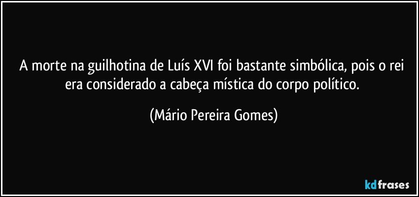 A morte na guilhotina de Luís XVI foi bastante simbólica, pois o rei era considerado a cabeça mística do corpo político. (Mário Pereira Gomes)