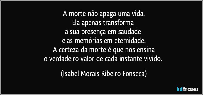 A morte não apaga uma vida.
Ela apenas transforma 
a sua presença em saudade 
e as memórias em eternidade.
A certeza da morte é que nos ensina
o verdadeiro valor de cada instante vivido. (Isabel Morais Ribeiro Fonseca)