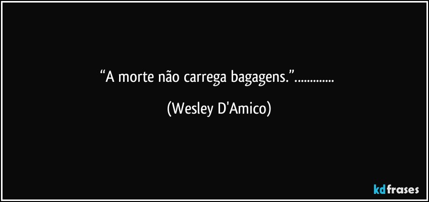 “A morte não carrega bagagens.”... (Wesley D'Amico)