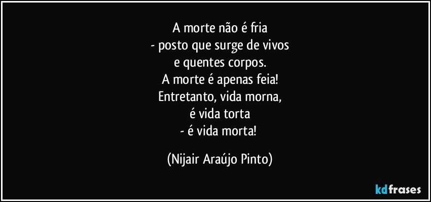 A morte não é fria
- posto que surge de vivos
e quentes corpos.
A morte é apenas feia!
Entretanto, vida morna,
é vida torta
- é vida morta! (Nijair Araújo Pinto)