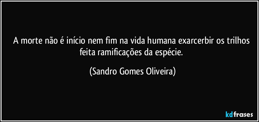 A morte não é início nem fim na vida humana exarcerbir os trilhos feita ramificações da espécie. (Sandro Gomes Oliveira)