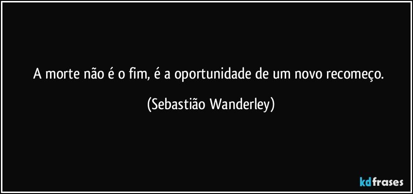 A morte não é o fim, é a oportunidade de um novo recomeço. (Sebastião Wanderley)