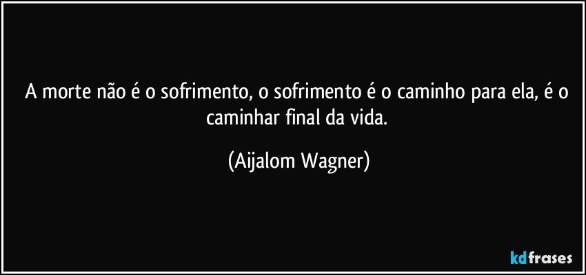 A morte não é o sofrimento, o sofrimento é o caminho para ela, é o caminhar final da vida. (Aijalom Wagner)