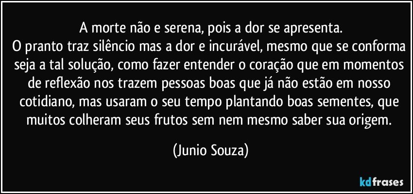 A morte não e serena, pois a dor se apresenta.
O pranto traz silêncio mas a dor e incurável, mesmo que se conforma seja a tal solução, como fazer entender o coração que em momentos de reflexão nos trazem pessoas boas que já não estão em nosso cotidiano, mas usaram o seu tempo plantando boas sementes, que muitos colheram seus frutos sem nem mesmo saber sua origem. (Junio Souza)