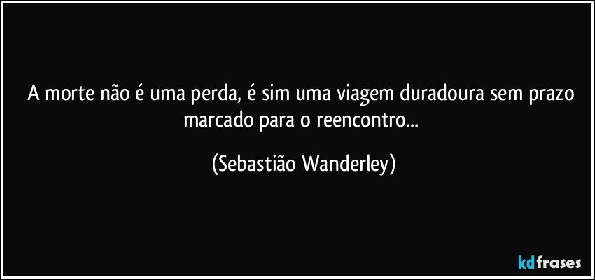 A morte não é uma perda, é sim uma viagem duradoura sem prazo marcado para o reencontro... (Sebastião Wanderley)