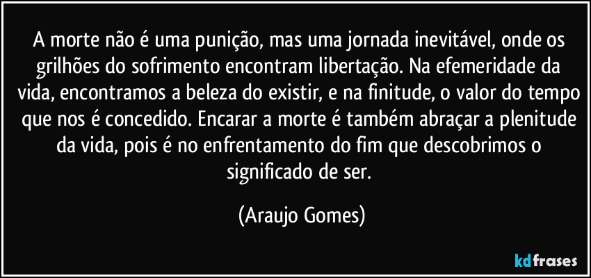 A morte não é uma punição, mas uma jornada inevitável, onde os grilhões do sofrimento encontram libertação. Na efemeridade da vida, encontramos a beleza do existir, e na finitude, o valor do tempo que nos é concedido. Encarar a morte é também abraçar a plenitude da vida, pois é no enfrentamento do fim que descobrimos o significado de ser. (Araujo Gomes)