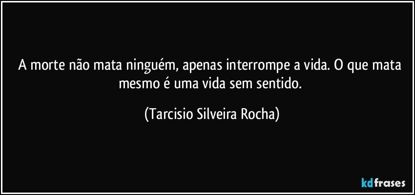 A morte não mata ninguém, apenas interrompe a vida. O que mata mesmo é uma vida sem sentido. (Tarcisio Silveira Rocha)
