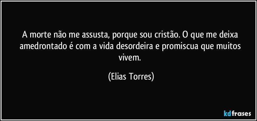 A morte não me assusta, porque sou cristão. O que me deixa amedrontado é com a vida desordeira e promiscua que muitos vivem. (Elias Torres)