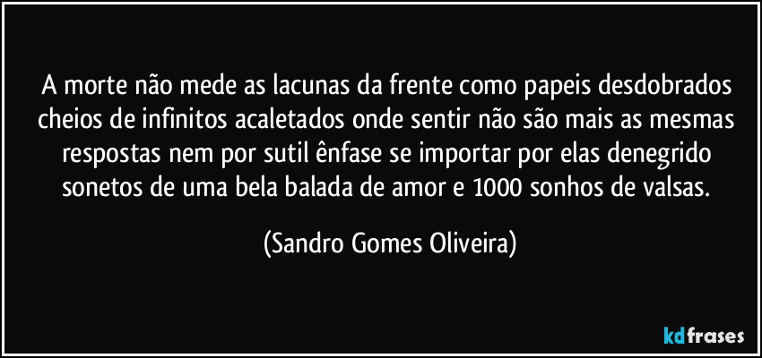 A morte não mede as lacunas da frente como papeis desdobrados cheios de infinitos acaletados onde sentir não são mais as mesmas respostas nem por sutil ênfase se importar por elas denegrido sonetos de uma bela balada de amor e 1000 sonhos de valsas. (Sandro Gomes Oliveira)