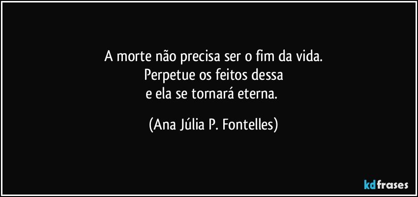 A morte não precisa ser o fim da vida.
Perpetue os feitos dessa
e ela se tornará eterna. (Ana Júlia P. Fontelles)