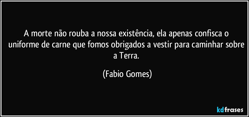 A morte não rouba a nossa existência, ela apenas confisca o uniforme de carne que fomos obrigados a vestir para caminhar sobre a Terra. (Fabio Gomes)