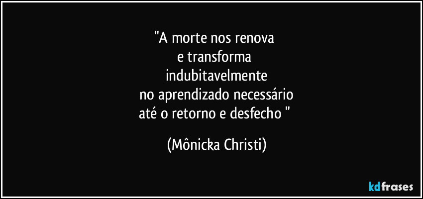 "A morte nos renova
e transforma
indubitavelmente
no aprendizado necessário
até o retorno e desfecho " (Mônicka Christi)