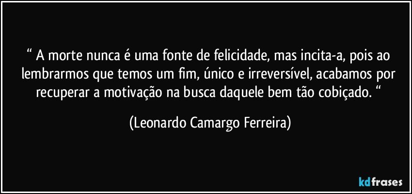 “ A morte nunca é uma fonte de felicidade, mas incita-a, pois ao lembrarmos que temos um fim, único e irreversível, acabamos por recuperar a motivação na busca daquele bem tão cobiçado. “ (Leonardo Camargo Ferreira)