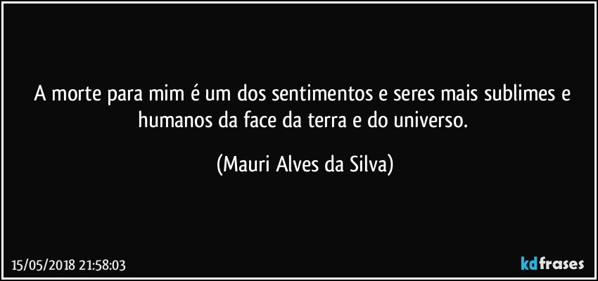 A morte para mim é um dos sentimentos e seres mais sublimes e humanos da face da terra e do universo. (Mauri Alves da Silva)