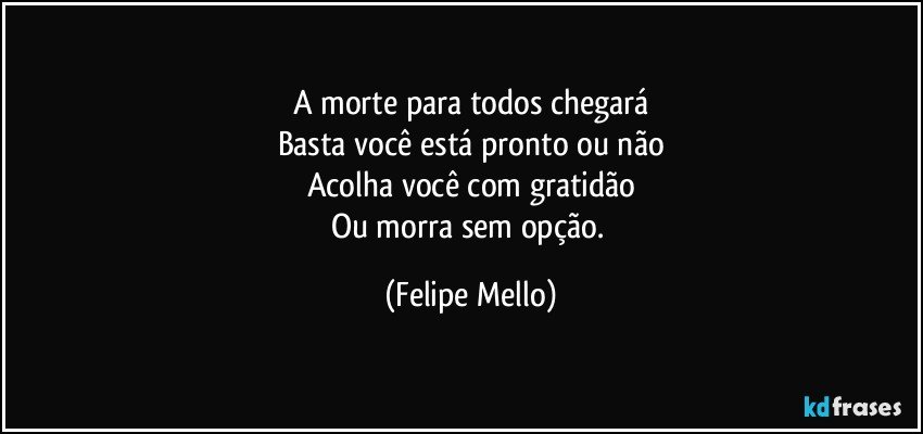 A morte para todos chegará
Basta você está pronto ou não
Acolha você com gratidão
Ou morra sem opção. (Felipe Mello)