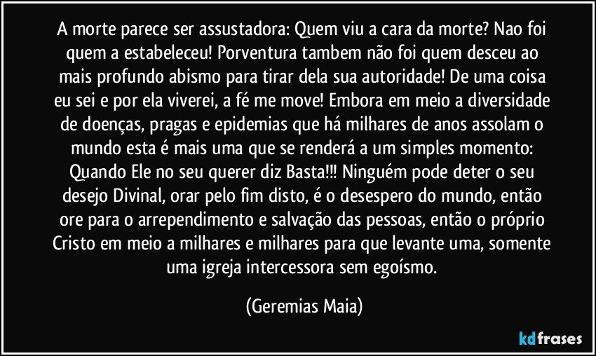 A morte parece ser assustadora:  Quem viu a cara da morte? Nao foi quem a estabeleceu! Porventura tambem não foi quem desceu ao mais profundo abismo para tirar dela sua autoridade!  De uma coisa eu sei e por ela viverei, a fé me move! Embora em meio a diversidade  de doenças, pragas e epidemias que há milhares de anos assolam o mundo esta é  mais uma que se renderá a um simples momento: Quando Ele no seu querer diz Basta!!! Ninguém pode deter o seu desejo Divinal,  orar pelo fim disto, é o desespero do mundo, então ore para o arrependimento e salvação das pessoas,  então o  próprio Cristo em meio a milhares e milhares para que levante uma, somente uma igreja  intercessora sem egoísmo. (Geremias Maia)