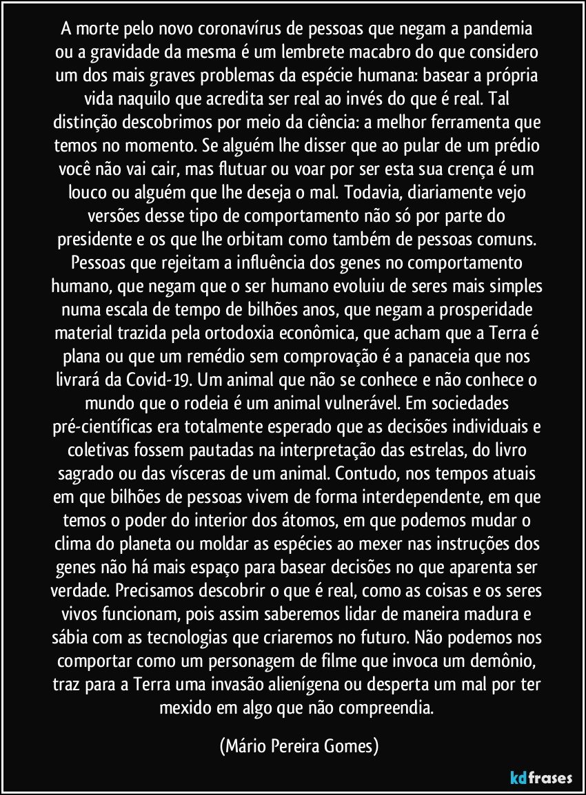 A morte pelo novo coronavírus de pessoas que negam a pandemia ou a gravidade da mesma é um lembrete macabro do que considero um dos mais graves problemas da espécie humana: basear a própria vida naquilo que acredita ser real ao invés do que é real. Tal distinção descobrimos por meio da ciência: a melhor ferramenta que temos no momento. Se alguém lhe disser que ao pular de um prédio você não vai cair, mas flutuar ou voar por ser esta sua crença é um louco ou alguém que lhe deseja o mal. Todavia, diariamente vejo versões desse tipo de comportamento não só por parte do presidente e os que lhe orbitam como também de pessoas comuns. Pessoas que rejeitam a influência dos genes no comportamento humano, que negam que o ser humano evoluiu de seres mais simples numa escala de tempo de bilhões anos, que negam a prosperidade material trazida pela ortodoxia econômica, que acham que a Terra é plana ou que um remédio sem comprovação é a panaceia que nos livrará da Covid-19. Um animal que não se conhece e não conhece o mundo que o rodeia é um animal vulnerável. Em sociedades pré-científicas era totalmente esperado que as decisões individuais e coletivas fossem pautadas na interpretação das estrelas, do livro sagrado ou das vísceras de um animal. Contudo, nos tempos atuais em que bilhões de pessoas vivem de forma interdependente, em que temos o poder do interior dos átomos, em que podemos mudar o clima do planeta ou moldar as espécies ao mexer nas instruções dos genes não há mais espaço para basear decisões no que aparenta ser verdade. Precisamos descobrir o que é real, como as coisas e os seres vivos funcionam, pois assim saberemos lidar de maneira madura e sábia com as tecnologias que criaremos no futuro. Não podemos nos comportar como um personagem de filme que invoca um demônio, traz para a Terra uma invasão alienígena ou desperta um mal por ter mexido em algo que não compreendia. (Mário Pereira Gomes)