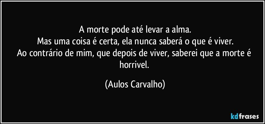 A morte pode até levar a alma.
Mas uma coisa é certa, ela nunca saberá o que é viver.
Ao contrário de mim, que depois de viver, saberei que a morte é horrivel. (Aulos Carvalho)