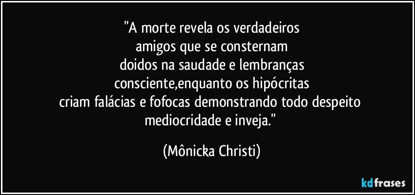 "A morte revela os verdadeiros
amigos que se consternam
doidos na saudade e lembranças
consciente,enquanto os hipócritas
criam falácias e fofocas demonstrando todo despeito 
mediocridade e inveja." (Mônicka Christi)