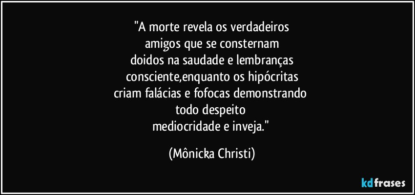 "A morte revela os verdadeiros
amigos que se consternam
doidos na saudade e lembranças
consciente,enquanto os hipócritas
criam falácias e fofocas demonstrando 
todo despeito 
mediocridade e inveja." (Mônicka Christi)