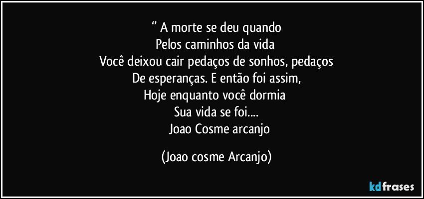 ‘’ A morte se deu quando
Pelos caminhos da vida 
Você deixou cair pedaços de sonhos, pedaços
De esperanças. E então foi assim,
Hoje enquanto você dormia 
Sua vida se foi...
          Joao Cosme arcanjo (Joao cosme Arcanjo)