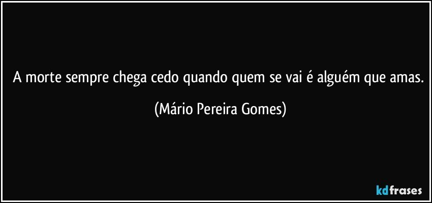 A morte sempre chega cedo quando quem se vai é alguém que amas. (Mário Pereira Gomes)