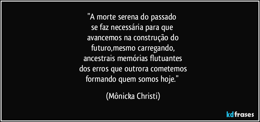 "A morte serena do passado 
se faz necessária para que 
avancemos na construção do
futuro,mesmo carregando,
ancestrais memórias flutuantes
dos erros que outrora cometemos
formando quem somos hoje." (Mônicka Christi)
