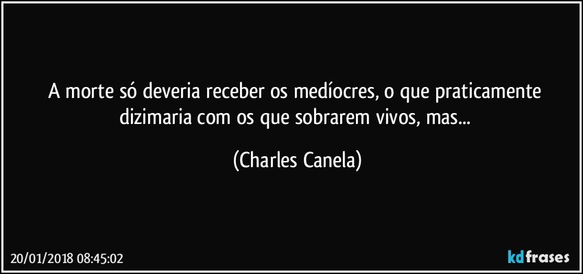 A morte só deveria receber os medíocres, o que praticamente dizimaria com os que sobrarem vivos, mas... (Charles Canela)