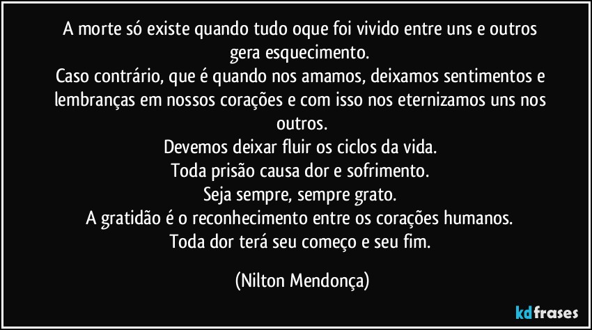 A morte só existe quando tudo oque foi vivido entre uns e outros gera esquecimento. 
Caso contrário, que é quando nos amamos, deixamos sentimentos e lembranças em nossos corações e com isso nos eternizamos uns nos outros.
Devemos deixar fluir os ciclos da vida. 
Toda prisão causa dor e sofrimento. 
Seja sempre, sempre grato. 
A gratidão é o reconhecimento entre os corações humanos. 
Toda dor terá seu começo e seu fim. (Nilton Mendonça)