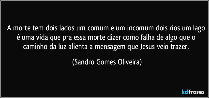 A morte tem dois lados um comum e um incomum dois rios um lago é uma vida que pra essa morte dizer como falha de algo que o caminho da luz alienta a mensagem que Jesus veio trazer. (Sandro Gomes Oliveira)