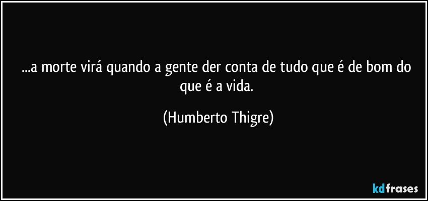 ...a morte virá quando a gente der conta de tudo que é de bom do que é a vida. (Humberto Thigre)