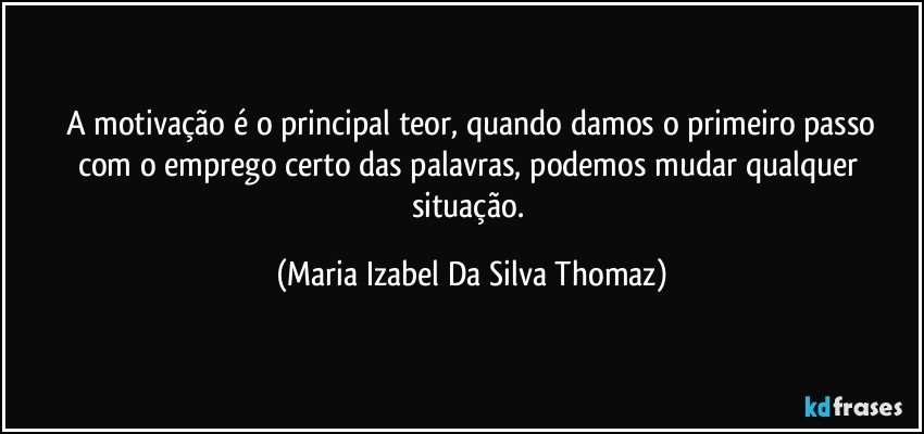 A motivação é o principal teor, quando damos o primeiro passo
com o emprego certo das palavras, podemos  mudar qualquer situação. (Maria Izabel Da Silva Thomaz)