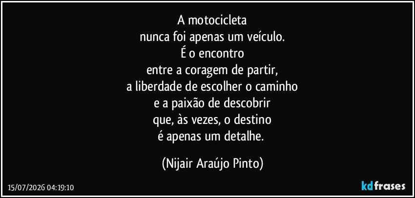 A motocicleta
nunca foi apenas um veículo.
É o encontro
entre a coragem de partir,
a liberdade de escolher o caminho
e a paixão de descobrir
que, às vezes, o destino
é apenas um detalhe. (Nijair Araújo Pinto)