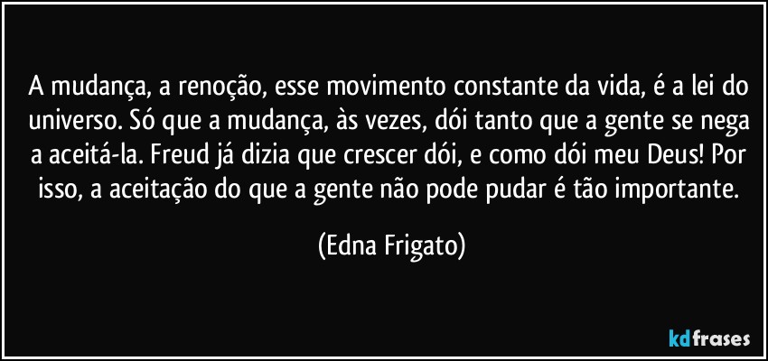 A mudança, a renoção, esse movimento constante da vida, é a lei do universo. Só que a mudança, às vezes, dói tanto que a gente se nega a aceitá-la. Freud já dizia que crescer dói, e como dói meu Deus! Por isso, a aceitação do que a gente não pode pudar é tão importante. (Edna Frigato)