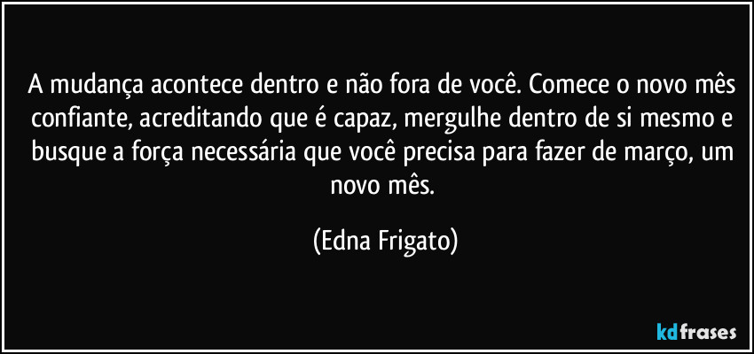 A mudança acontece dentro e não fora de você.  Comece o novo mês confiante, acreditando que é capaz, mergulhe dentro de si mesmo e busque a força necessária que você precisa para fazer de março, um novo mês. (Edna Frigato)