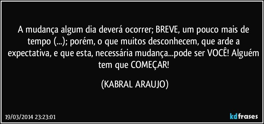 A mudança algum dia deverá ocorrer; BREVE, um pouco mais de tempo (...); porém, o que muitos desconhecem, que arde a expectativa, e que esta, necessária mudança...pode ser VOCÊ! Alguém tem que COMEÇAR! (KABRAL ARAUJO)