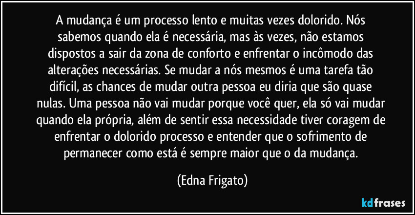 A mudança é um processo lento e muitas vezes dolorido. Nós sabemos quando ela é necessária, mas às vezes, não estamos dispostos a sair da zona de conforto e enfrentar o incômodo das alterações necessárias. Se mudar a nós mesmos é uma tarefa tão difícil, as chances de mudar outra pessoa eu diria que são quase nulas. Uma pessoa não vai mudar porque você quer, ela só vai mudar quando ela própria, além de sentir essa necessidade tiver coragem de enfrentar o dolorido processo e entender que o sofrimento de permanecer como está é sempre maior que o da mudança. (Edna Frigato)