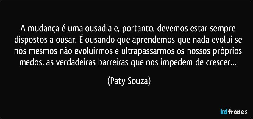 A mudança é uma ousadia e, portanto, devemos estar sempre dispostos a ousar. É ousando que aprendemos que nada evolui se nós mesmos não evoluirmos e ultrapassarmos os nossos próprios medos, as verdadeiras barreiras que nos impedem de crescer… (Paty Souza)