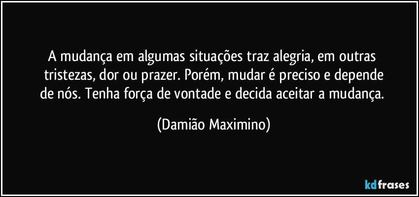 A mudança em algumas situações traz alegria, em outras 
tristezas, dor ou prazer. Porém, mudar é preciso e depende
de nós. Tenha força de vontade e decida aceitar a mudança. (Damião Maximino)