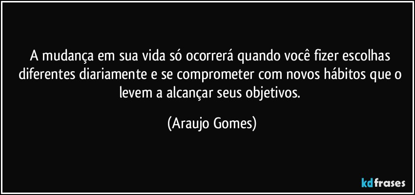 A mudança em sua vida só ocorrerá quando você fizer escolhas diferentes diariamente e se comprometer com novos hábitos que o levem a alcançar seus objetivos. (Araujo Gomes)