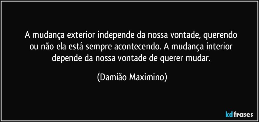 A mudança exterior independe da nossa vontade, querendo 
ou não ela está sempre acontecendo. A mudança interior 
depende da nossa vontade de querer mudar. (Damião Maximino)