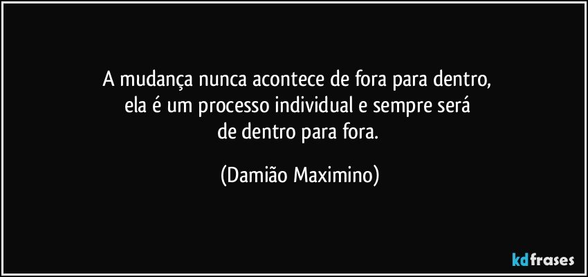 A mudança nunca acontece de fora para dentro, 
ela é um processo individual e sempre será 
de dentro para fora. (Damião Maximino)