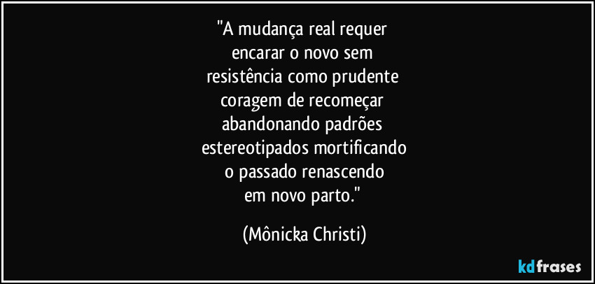 "A mudança real requer
encarar o novo sem
resistência como prudente
coragem de recomeçar
abandonando padrões
estereotipados mortificando
o passado renascendo
em novo parto." (Mônicka Christi)