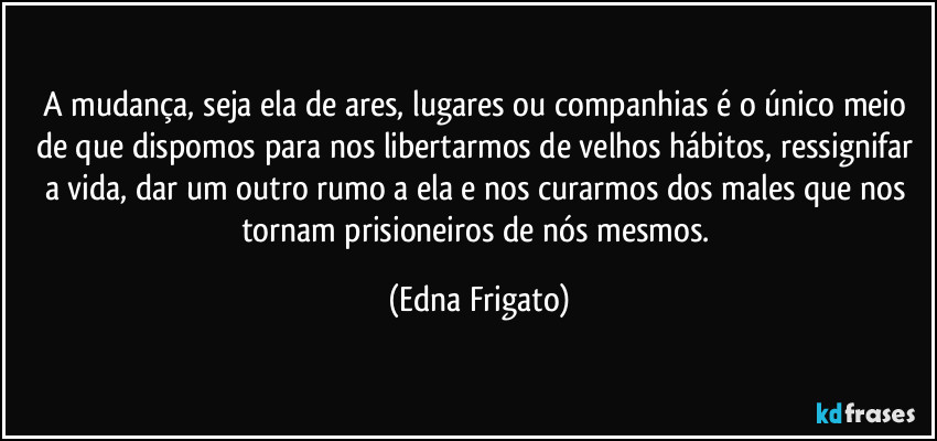 A mudança, seja ela de ares, lugares ou companhias é o único meio de que dispomos para nos libertarmos de velhos hábitos, ressignifar a vida, dar um outro rumo a ela e nos curarmos dos males que nos tornam prisioneiros de nós mesmos. (Edna Frigato)