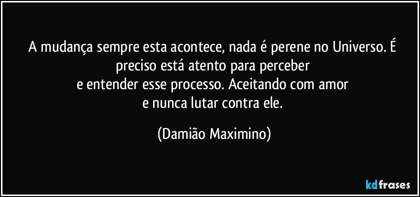 A mudança sempre esta acontece, nada é perene no Universo. É preciso está atento para perceber 
e entender esse processo. Aceitando com amor 
e nunca lutar contra ele. (Damião Maximino)