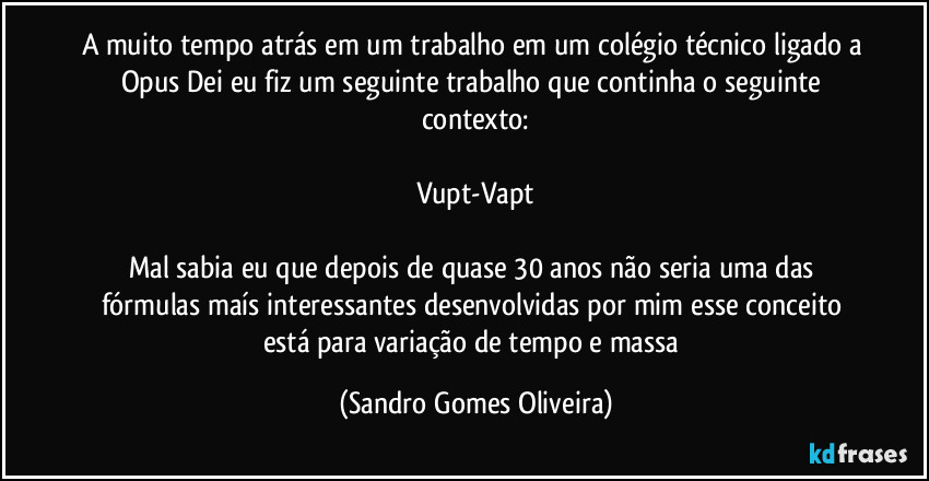 A muito tempo atrás em um trabalho em um colégio técnico ligado a Opus Dei eu fiz um seguinte trabalho que continha o seguinte contexto:

Vupt-Vapt

Mal sabia eu que depois de quase 30 anos não seria uma das fórmulas maís interessantes desenvolvidas por mim esse conceito está para variação de tempo e massa (Sandro Gomes Oliveira)