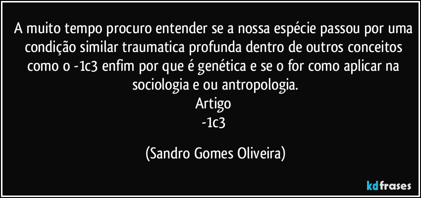 A muito tempo procuro entender se a nossa espécie passou por uma condição similar traumatica profunda dentro de outros conceitos como o -1c3 enfim por que é genética e se o for como aplicar na sociologia e ou antropologia.
Artigo 
-1c3 (Sandro Gomes Oliveira)