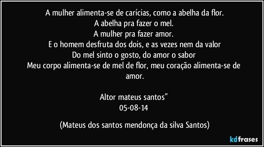 A mulher alimenta-se de carícias, como a abelha da flor.
A abelha pra fazer o mel.
A mulher pra fazer amor.
E o homem desfruta dos dois, e as vezes nem da valor
Do mel sinto o gosto, do amor o sabor
Meu corpo alimenta-se de mel de flor, meu coração alimenta-se de amor.
Altor mateus santos”
05-08-14 (Mateus dos santos mendonça da silva Santos)